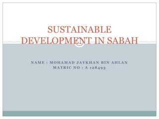 SUSTAINABLE
DEVELOPMENT IN SABAH

 NAME : MOHAMAD JAYKHAN BIN AHLAN
         MATRIC NO : A 128493
 