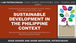 SUSTAINABLE
DEVELOPMENT IN
THE PHILIPPINE
CONTEXT
ARALING PANLIPUNAN 10: KONTEMPORARYONG ISYU
MELVIN MUSSOLINI ARIAS
PATRONAGE OF MARY DEVELOPMENT SCHOOL (PMDS)
POBLACION, BOLJOON, CEBU
I AM PATROCINIAN: CLEAN, HONEST, RESPONSIBLE, GOD – FEARING, AND
HAPPY
SOAR HIGHER AND SHINE BRIGHTER, PATROCINIAN!
 