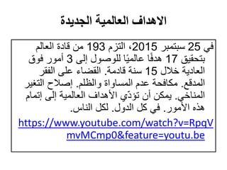 ‫الجديدة‬ ‫العالمية‬ ‫االهداف‬
‫في‬25‫سبتمبر‬2015‫التزم‬ ،193‫العالم‬ ‫قادة‬ ‫من‬
‫بتحقيق‬17‫إلى‬ ‫للوصول‬ ‫ا‬ً‫ي‬‫عالم‬ ‫ا‬ً‫ف‬‫هد‬3‫فوق‬ ‫أمور‬
‫خالل‬ ‫العادية‬15‫قادمة‬ ‫سنة‬.‫الفقر‬ ‫على‬ ‫القضاء‬
‫المدقع‬.‫والظلم‬ ‫المساواة‬ ‫عدم‬ ‫مكافحة‬.‫التغي‬ ‫إصالح‬‫ر‬
‫المناخي‬.‫إتم‬ ‫إلى‬ ‫العالمية‬ ‫األهداف‬ ‫ي‬ّ‫د‬‫تؤ‬ ‫أن‬ ‫يمكن‬‫ام‬
‫األمور‬ ‫هذه‬.‫الدول‬ ‫كل‬ ‫في‬.‫الناس‬ ‫لكل‬.
https://www.youtube.com/watch?v=RpqV
mvMCmp0&feature=youtu.be
 
