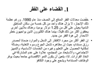 1.‫الفقر‬ ‫على‬ ‫القضاء‬
•‫عام‬ ‫منذ‬ ‫النصف‬ ‫إلى‬ ‫المدقع‬ ‫الفقر‬ ‫معدالت‬ ‫ضت‬ِّّ‫ف‬‫خ‬1990.‫عظمة‬ ‫ورغم‬
‫المناطق‬ ‫سكان‬ ‫من‬ ‫خمسة‬ ‫كل‬ ‫من‬ ‫واحد‬ ‫هناك‬ ‫يزال‬ ‫ال‬ ،‫اإلنجاز‬ ‫ذلك‬
‫من‬ ‫أقل‬ ‫على‬ ‫يعيش‬ ‫النامية‬1.25‫أخرى‬ ‫ماليين‬ ‫وهناك‬ ،‫يوميا‬ ‫دوالر‬
‫يواجه‬ ‫الذين‬ ‫الكثيرون‬ ‫هناك‬ ‫بينما‬ ،‫قليال‬ ‫ذلك‬ ‫من‬ ‫أكثر‬ ‫يحققون‬‫خطر‬ ‫ون‬
‫جديد‬ ‫من‬ ‫الفقر‬ ‫هوة‬ ‫إلى‬ ‫االنحدار‬.
•‫لمصد‬ ‫ضمانا‬ ‫والموارد‬ ‫الدخل‬ ‫إلى‬ ‫االفتقار‬ ‫مجرد‬ ‫من‬ ‫أكثر‬ ‫الفقر‬ ‫إن‬‫ر‬
‫وضآلة‬ ،‫التغذية‬ ‫وسوء‬ ‫الجوع‬ ‫تشمل‬ ‫مظاهره‬ ‫إن‬ ‫حيث‬ ،‫مستدام‬ ‫رزق‬
‫والت‬ ،‫األساسية‬ ‫الخدمات‬ ‫من‬ ‫وغيره‬ ‫التعليم‬ ‫على‬ ‫الحصول‬ ‫إمكانية‬‫مييز‬
‫في‬ ‫المشاركة‬ ‫عدم‬ ‫على‬ ‫عالوة‬ ،‫المجتمع‬ ‫من‬ ‫واالستبعاد‬ ،‫االجتماعي‬
‫القرارات‬ ‫اتخاذ‬.‫بحي‬ ‫جامعا‬ ‫االقتصادي‬ ‫النمو‬ ‫يكون‬ ‫أن‬ ‫يتعين‬ ،‫لذا‬‫يوفر‬ ‫ث‬
‫التكافؤ‬ ‫وجود‬ ‫على‬ ‫ويشجع‬ ‫المستدامة‬ ‫الوظائف‬
 