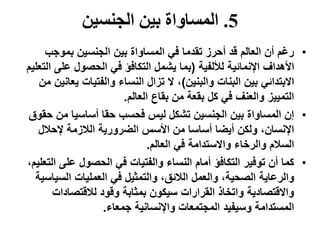 5.‫الجنسين‬ ‫بين‬ ‫المساواة‬
•‫بموجب‬ ‫الجنسين‬ ‫بين‬ ‫المساواة‬ ‫في‬ ‫تقدما‬ ‫أحرز‬ ‫قد‬ ‫العالم‬ ‫أن‬ ‫رغم‬
‫لأللفية‬ ‫اإلنمائية‬ ‫األهداف‬(‫ال‬ ‫على‬ ‫الحصول‬ ‫في‬ ‫التكافؤ‬ ‫يشمل‬ ‫بما‬‫تعليم‬
‫والبنين‬ ‫البنات‬ ‫بين‬ ‫االبتدائي‬)‫يعان‬ ‫والفتيات‬ ‫النساء‬ ‫تزال‬ ‫ال‬ ،‫من‬ ‫ين‬
‫العالم‬ ‫بقاع‬ ‫من‬ ‫بقعة‬ ‫كل‬ ‫في‬ ‫والعنف‬ ‫التمييز‬.
•‫ح‬ ‫من‬ ‫أساسيا‬ ‫حقا‬ ‫فحسب‬ ‫ليس‬ ‫تشكل‬ ‫الجنسين‬ ‫بين‬ ‫المساواة‬ ‫إن‬‫قوق‬
‫إلحالل‬ ‫الالزمة‬ ‫الضرورية‬ ‫األسس‬ ‫من‬ ‫أساسا‬ ‫أيضا‬ ‫ولكن‬ ،‫اإلنسان‬
‫العالم‬ ‫في‬ ‫واالستدامة‬ ‫والرخاء‬ ‫السالم‬.
•‫ال‬ ‫على‬ ‫الحصول‬ ‫في‬ ‫والفتيات‬ ‫النساء‬ ‫أمام‬ ‫التكافؤ‬ ‫توفير‬ ‫أن‬ ‫كما‬،‫تعليم‬
‫السياس‬ ‫العمليات‬ ‫في‬ ‫والتمثيل‬ ،‫الالئق‬ ‫والعمل‬ ،‫الصحية‬ ‫والرعاية‬‫ية‬
‫لالقتصادات‬ ‫وقود‬ ‫بمثابة‬ ‫سيكون‬ ‫القرارات‬ ‫واتخاذ‬ ‫واالقتصادية‬
‫جمعاء‬ ‫واإلنسانية‬ ‫المجتمعات‬ ‫وسيفيد‬ ‫المستدامة‬.
 