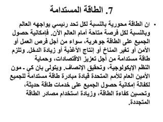 7.‫المستدامة‬ ‫الطاقة‬
•‫ا‬‫العال‬ ‫يواجهه‬ ‫رئيسي‬ ‫تحد‬ ‫لكل‬ ‫بالنسبة‬ ‫محورية‬ ‫الطاقة‬ ‫ن‬‫م‬
‫اآلن‬ ‫العالم‬ ‫أمام‬ ‫متاحة‬ ‫فرصة‬ ‫لكل‬ ‫وبالنسبة‬.‫حص‬ ‫فإمكانية‬‫ول‬
‫أو‬ ‫العمل‬ ‫فرص‬ ‫أجل‬ ‫من‬ ‫سواء‬ ،‫جوهرية‬ ‫الطاقة‬ ‫على‬ ‫الجميع‬
‫أو‬ ‫المناخ‬ ‫تغير‬ ‫أو‬ ‫األمن‬‫الدخل‬ ‫زيادة‬ ‫أو‬ ‫األغذية‬ ‫إنتاج‬.‫وتلز‬‫م‬
‫وحماية‬ ،‫االقتصادات‬ ‫تعزيز‬ ‫أجل‬ ‫من‬ ‫مستدامة‬ ‫طاقة‬
‫النظم‬‫اإلنصاف‬ ‫وتحقيق‬ ،‫اإليكولوجية‬.‫ـ‬ ‫كي‬ ‫بان‬ ‫ويتولى‬‫مون‬
‫طاقة‬ ‫مبادرة‬ ‫قيادة‬ ‫المتحدة‬ ‫لألمم‬ ‫العام‬ ‫األمين‬‫للجمي‬ ‫مستدامة‬‫ع‬
،‫حديثة‬ ‫طاقة‬ ‫خدمات‬ ‫على‬ ‫الجميع‬ ‫حصول‬ ‫إمكانية‬ ‫لكفالة‬
‫وزيادة‬ ،‫الطاقة‬ ‫كفاءة‬ ‫وتحسين‬‫الطاقة‬ ‫مصادر‬ ‫استخدام‬
‫المتجددة‬.
 