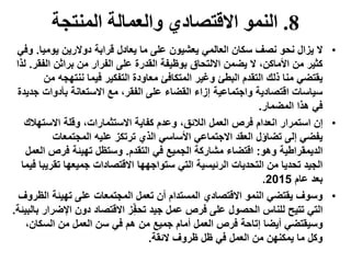 8.‫المنتجة‬ ‫والعمالة‬ ‫االقتصادي‬ ‫النمو‬
•‫يومي‬ ‫دوالرين‬ ‫قرابة‬ ‫يعادل‬ ‫ما‬ ‫على‬ ‫يعشيون‬ ‫العالمي‬ ‫سكان‬ ‫نصف‬ ‫نحو‬ ‫يزال‬ ‫ال‬‫ا‬.‫وفي‬
‫ال‬ ‫براثن‬ ‫من‬ ‫الفرار‬ ‫على‬ ‫القدرة‬ ‫بوظيفة‬ ‫االلتحاق‬ ‫يضمن‬ ‫ال‬ ،‫األماكن‬ ‫من‬ ‫كثير‬‫فقر‬.‫لذا‬
‫ننتهج‬ ‫فيما‬ ‫التفكير‬ ‫معاودة‬ ‫المتكافئ‬ ‫وغير‬ ‫البطئ‬ ‫التقدم‬ ‫ذلك‬ ‫منا‬ ‫يقتضي‬‫من‬ ‫ه‬
‫بأدوات‬ ‫االستعانة‬ ‫مع‬ ،‫الفقر‬ ‫على‬ ‫القضاء‬ ‫إزاء‬ ‫واجتماعية‬ ‫اقتصادية‬ ‫سياسات‬‫جديدة‬
‫المضمار‬ ‫هذا‬ ‫في‬.
•‫االسته‬ ‫وقلة‬ ،‫االستثمارات‬ ‫كفاية‬ ‫وعدم‬ ،‫الالئق‬ ‫العمل‬ ‫فرص‬ ‫انعدام‬ ‫استمرار‬ ‫إن‬‫الك‬
‫المجتمعات‬ ‫عليه‬ ‫ترتكز‬ ‫الذي‬ ‫األساسي‬ ‫االجتماعي‬ ‫العقد‬ ‫تضاؤل‬ ‫إلى‬ ‫يفضي‬
‫وهو‬ ‫الديمقراطية‬:‫التقدم‬ ‫في‬ ‫الجميع‬ ‫مشاركة‬ ‫اقتضاء‬.‫ا‬ ‫فرص‬ ‫تهيئة‬ ‫وستظل‬‫لعمل‬
‫تق‬ ‫جميعها‬ ‫االقتصادات‬ ‫ستواجهها‬ ‫التي‬ ‫الرئيسية‬ ‫التحديات‬ ‫من‬ ‫تحديا‬ ‫الجيد‬‫فيما‬ ‫ريبا‬
‫عام‬ ‫بعد‬2015.
•‫ا‬ ‫تهيئة‬ ‫على‬ ‫المجتمعات‬ ‫تعمل‬ ‫أن‬ ‫المستدام‬ ‫االقتصادي‬ ‫النمو‬ ‫يقتضي‬ ‫وسوف‬‫لظروف‬
‫اإلض‬ ‫دون‬ ‫االقتصاد‬ ‫ز‬ِّ‫تحف‬ ‫جيد‬ ‫عمل‬ ‫فرص‬ ‫على‬ ‫الحصول‬ ‫للناس‬ ‫تتيح‬ ‫التي‬‫بالبيئة‬ ‫رار‬.
‫السكا‬ ‫من‬ ‫العمل‬ ‫سن‬ ‫في‬ ‫هم‬ ‫من‬ ‫جميع‬ ‫أمام‬ ‫العمل‬ ‫فرص‬ ‫إتاحة‬ ‫أيضا‬ ‫وسيقتضي‬،‫ن‬
‫الئقة‬ ‫ظروف‬ ‫ظل‬ ‫في‬ ‫العمل‬ ‫من‬ ‫يمكنهن‬ ‫ما‬ ‫وكل‬.
 