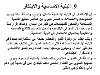 9.‫واالبتكار‬ ‫االساسية‬ ‫البنية‬
•‫األساسية‬ ‫البنية‬ ‫في‬ ‫االستثمار‬ ‫إن‬–‫وتكن‬ ،‫والطاقة‬ ،‫والري‬ ،‫النقل‬‫ولوجيا‬
‫واالتصاالت‬ ‫المعلومات‬–‫التنمية‬ ‫تحقيق‬ ‫عناصر‬ ‫من‬ ‫حيوي‬ ‫عنصر‬
‫البلدان‬ ‫من‬ ‫كثير‬ ‫في‬ ‫للمجتمعات‬ ‫والتمكين‬ ‫المستدامة‬.‫إقرار‬ ‫وهناك‬‫منذ‬
‫الص‬ ‫النتائج‬ ‫وتحسين‬ ‫والدخل‬ ‫اإلنتاجية‬ ‫في‬ ‫النمو‬ ‫بأن‬ ‫بعيد‬ ‫زمن‬‫حية‬
‫األساسية‬ ‫البنية‬ ‫في‬ ‫االستثمار‬ ‫يقتضيان‬ ‫والتعليمية‬.
•‫جدي‬ ‫استثمارات‬ ‫إلى‬ ‫حاجة‬ ‫والتحضر‬ ‫النمو‬ ‫وتيرة‬ ‫عن‬ ‫أيضا‬ ‫وينشأ‬‫في‬ ‫دة‬
‫ب‬ ‫التكيف‬ ‫على‬ ‫المدن‬ ‫ستساعد‬ ‫التي‬ ‫المستدامة‬ ‫األساسية‬ ‫البنية‬‫أكبر‬ ‫قدر‬
‫االقتص‬ ‫للنمو‬ ‫زخم‬ ‫إعطاء‬ ‫أيضا‬ ‫بوسعها‬ ‫وسيكون‬ ،‫المناخ‬ ‫تغير‬ ‫مع‬‫ادي‬
‫االجتماعي‬ ‫واالستقرار‬.
•‫يجري‬ ،‫الرسمية‬ ‫اإلنمائية‬ ‫والمساعدة‬ ‫الحكومي‬ ‫التمويل‬ ‫إلى‬ ‫وإضافة‬
‫إلى‬ ‫حاجة‬ ‫في‬ ‫التي‬ ‫للبلدان‬ ‫دعما‬ ‫الخاص‬ ‫القطاع‬ ‫من‬ ‫التمويل‬ ‫تشجيع‬‫دعم‬
‫وتقني‬ ‫وتكنولوجي‬ ‫مالي‬.
 