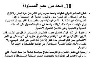 10.‫المساواة‬ ‫عدم‬ ‫من‬ ‫الحد‬
•‫الفقر‬ ‫هوة‬ ‫من‬ ‫الناس‬ ‫رفع‬ ‫صوب‬ ‫واسعة‬ ‫خطوات‬ ‫الدولي‬ ‫المجتمع‬ ‫خطى‬.‫تزال‬ ‫وال‬
‫ضعفا‬ ‫الدول‬ ‫أشد‬–‫والدول‬ ،‫الساحلية‬ ‫غير‬ ‫النامية‬ ‫والبلدان‬ ،‫نموا‬ ‫البلدان‬ ‫أقل‬
‫النامية‬ ‫الصغيرة‬ ‫الجزرية‬–‫الفقر‬ ‫حدة‬ ‫خفض‬ ‫صوب‬ ‫طريقها‬ ‫تشق‬.‫الت‬ ‫أن‬ ‫بيد‬‫ال‬ ‫باين‬
‫الخدمات‬ ‫على‬ ‫الحصول‬ ‫إمكانية‬ ‫في‬ ‫واسعة‬ ‫تباينات‬ ‫هناك‬ ‫حيث‬ ،‫متواصال‬ ‫يزال‬
‫اإلنتاجية‬ ‫األصول‬ ‫من‬ ‫ذلك‬ ‫وغير‬ ‫والتعليمية‬ ‫الصحية‬.
•‫البلد‬ ‫بين‬ ‫الدخل‬ ‫في‬ ‫التباين‬ ‫في‬ ‫خفض‬ ‫حدوث‬ ‫احتمال‬ ‫فرغم‬ ،‫ذلك‬ ‫على‬ ‫وعالوة‬‫فإن‬ ،‫ان‬
‫االرتفاع‬ ‫في‬ ‫آخذ‬ ‫البلدان‬ ‫داخل‬ ‫التباين‬.‫أ‬ ‫على‬ ‫اآلراء‬ ‫في‬ ‫متزايد‬ ‫توافق‬ ‫وهناك‬‫النمو‬ ‫ن‬
‫للجمي‬ ‫شامل‬ ‫غير‬ ‫النمو‬ ‫ذلك‬ ‫كان‬ ‫إذا‬ ‫الفقر‬ ‫حدة‬ ‫لخفض‬ ‫كافيا‬ ‫ليس‬ ‫االقتصادي‬‫وال‬ ،‫ع‬
‫واالجتم‬ ‫االقتصادية‬ ‫األبعاد‬ ‫وهي‬ ‫المستدامة‬ ‫للتنمية‬ ‫الثالثة‬ ‫األبعاد‬ ‫يتضمن‬‫اعية‬
‫والبيئية‬.
•‫ال‬ ‫حيث‬ ‫من‬ ‫شاملة‬ ‫سياسات‬ ‫باتباع‬ ‫التوصية‬ ‫تم‬ ،‫التباين‬ ‫خفض‬ ‫إلى‬ ‫وسعيا‬‫على‬ ،‫مبدأ‬
‫المستضعفة‬ ‫السكانية‬ ‫الفئات‬ ‫باحتياجات‬ ‫ذاته‬ ‫الوقت‬ ‫في‬ ‫االهتمام‬ ‫تولي‬ ‫أن‬‫والمهمشة‬.
 
