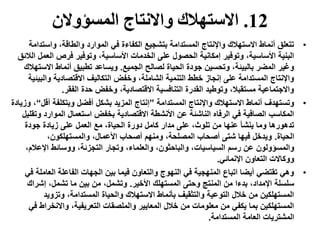 12.‫المسؤوالن‬ ‫واالنتاج‬ ‫االستهالك‬
•‫واست‬ ،‫والطاقة‬ ‫الموارد‬ ‫في‬ ‫الكفاءة‬ ‫بتشجيع‬ ‫المستدامة‬ ‫واإلنتاج‬ ‫االستهالك‬ ‫أنماط‬ ‫تتعلق‬‫دامة‬
‫ال‬ ‫فرص‬ ‫وتوفير‬ ،‫األساسية‬ ‫الخدمات‬ ‫على‬ ‫الحصول‬ ‫إمكانية‬ ‫وتوفير‬ ،‫األساسية‬ ‫البنية‬‫الالئق‬ ‫عمل‬
‫الجميع‬ ‫لصالح‬ ‫الحياة‬ ‫جودة‬ ‫وتحسين‬ ،‫بالبيئة‬ ‫المضر‬ ‫وغير‬.‫اال‬ ‫أنماط‬ ‫تطبيق‬ ‫ويساعد‬‫ستهالك‬
‫وال‬ ‫االقتصادية‬ ‫التكاليف‬ ‫وخفض‬ ،‫الشاملة‬ ‫التنمية‬ ‫خطط‬ ‫إنجاز‬ ‫على‬ ‫المستدامة‬ ‫واإلنتاج‬‫بيئية‬
‫الفقر‬ ‫حدة‬ ‫وخفض‬ ،‫االقتصادية‬ ‫التنافسية‬ ‫القدرة‬ ‫وتوطيد‬ ،‫مستقبال‬ ‫واالجتماعية‬.
•‫المستدامة‬ ‫واإلنتاج‬ ‫االستهالك‬ ‫أنماط‬ ‫وتستهدف‬”‫أق‬ ‫وبتكلفة‬ ‫أفضل‬ ‫بشكل‬ ‫المزيد‬ ‫إنتاج‬‫ل‬“‫وزيادة‬ ،
‫الموار‬ ‫استعمال‬ ‫بخفض‬ ‫االقتصادية‬ ‫األنشطة‬ ‫عن‬ ‫الناشئة‬ ‫الرفاه‬ ‫في‬ ‫الصافية‬ ‫المكاسب‬‫وتقليل‬ ‫د‬
‫جودة‬ ‫زيادة‬ ‫على‬ ‫العمل‬ ‫مع‬ ،‫الحياة‬ ‫دورة‬ ‫كامل‬ ‫مدار‬ ‫على‬ ،‫تلوث‬ ‫من‬ ‫عنها‬ ‫ينشأ‬ ‫وما‬ ‫تدهورها‬
‫الحياة‬.،‫والمستهلكون‬ ،‫األعمال‬ ‫أصحاب‬ ‫ومنهم‬ ،‫المصلحة‬ ‫أصحاب‬ ‫شتى‬ ‫فيها‬ ‫ويدخل‬
‫اإلعال‬ ‫ووسائط‬ ،‫التجزئة‬ ‫وتجار‬ ،‫والعلماء‬ ،‫والباحثون‬ ،‫السياسيات‬ ‫رسم‬ ‫عن‬ ‫والمسؤولون‬،‫م‬
‫اإلنمائي‬ ‫التعاون‬ ‫ووكاالت‬.
•‫العا‬ ‫الفاعلة‬ ‫الجهات‬ ‫بين‬ ‫فيما‬ ‫والتعاون‬ ‫النهوج‬ ‫في‬ ‫المنهجية‬ ‫اتباع‬ ‫أيضا‬ ‫تقتضي‬ ‫وهي‬‫في‬ ‫ملة‬
‫األخير‬ ‫المستهلك‬ ‫وحتى‬ ‫المنتج‬ ‫من‬ ‫بدءا‬ ،‫اإلمداد‬ ‫سلسلة‬.‫إشر‬ ،‫تشمل‬ ‫ما‬ ‫بين‬ ‫من‬ ،‫وتشمل‬‫اك‬
‫وتزويد‬ ،‫المستدامة‬ ‫والحياة‬ ‫االستهالك‬ ‫بأنماط‬ ‫والتثقيف‬ ‫التوعية‬ ‫خالل‬ ‫من‬ ‫المستهلكين‬
‫واالنخرا‬ ،‫التعريفية‬ ‫والملصقات‬ ‫المعايير‬ ‫خالل‬ ‫من‬ ‫معلومات‬ ‫من‬ ‫يكفي‬ ‫بما‬ ‫المستهلكين‬‫في‬ ‫ط‬
‫العامة‬ ‫المشتريات‬‫المستدامة‬.
 