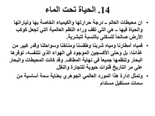 14.‫الماء‬ ‫تحت‬ ‫الحياة‬
•‫وتياراتها‬ ‫بها‬ ‫الخاصة‬ ‫والكيمياء‬ ‫حرارتها‬ ‫درجة‬ ‫ــ‬ ‫العالم‬ ‫محيطات‬ ‫ان‬
‫وراء‬ ‫تقف‬ ‫التي‬ ‫هي‬ ‫ــ‬ ‫فيها‬ ‫والحياة‬‫كوك‬ ‫تجعل‬ ‫التي‬ ‫العالمية‬ ‫النظم‬‫ب‬
‫للبشرية‬ ‫بالنسبة‬ ‫للسكنى‬ ً‫ا‬‫صالح‬ ‫األرض‬.
•‫شربنا‬ ‫ومياه‬ ‫أمطارنا‬ ‫فمياه‬‫كبير‬ ‫وقدر‬ ‫وسواحلنا‬ ‫ومناخنا‬ ‫وطقسنا‬‫من‬
،‫نتنفسه‬ ‫الذي‬ ‫الهواء‬ ‫في‬ ‫الموجود‬ ‫األكسجين‬ ‫وحتى‬ ‫بل‬ ،‫غذائنا‬‫تو‬‫فرها‬
‫المطاف‬ ‫نهاية‬ ‫في‬ ً‫ا‬‫جميع‬ ‫وتنظمها‬ ‫البحار‬.‫والب‬ ‫المحيطات‬ ‫كانت‬ ‫وقد‬‫حار‬
‫قنوات‬ ‫التاريخ‬ ‫مر‬ ‫على‬‫والنقل‬ ‫للتجارة‬ ‫حيوية‬.
•‫من‬ ‫أساسية‬ ‫سمة‬ ‫بعناية‬ ‫الجوهري‬ ‫العالمي‬ ‫المورد‬ ‫هذا‬ ‫إدارة‬ ‫وتمثل‬
‫مستقبل‬ ‫سمات‬‫مستدام‬
 