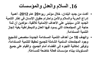 16.‫والمؤسسات‬ ‫والعدل‬ ‫السالم‬
•‫ريو‬ ‫مؤتمر‬ ‫خالل‬ ،‫البلدان‬ ‫جديد‬ ‫من‬ ‫أكدت‬+20‫عام‬2012‫أهمية‬ ،
‫التنمي‬ ‫إطار‬ ‫في‬ ‫اإلنسان‬ ‫حقوق‬ ‫واحترام‬ ‫واألمن‬ ‫والسالم‬ ‫الحرية‬ ‫إدراج‬‫ة‬
‫ث‬ ‫أن‬ ‫مؤكدين‬ ،‫لأللفية‬ ‫اإلنمائية‬ ‫األهداف‬ ‫على‬ ‫سينبني‬ ‫الذي‬ ‫الجديد‬‫مة‬
‫إن‬ ‫بغية‬ ‫والديمقراطية‬ ‫العدل‬ ‫فيها‬ ‫يسود‬ ‫التي‬ ‫المجتمعات‬ ‫إلى‬ ‫حاجة‬‫جاز‬
‫المستدامة‬ ‫التنمية‬.
•‫والهدف‬16‫لتشجيع‬ ‫مخصص‬ ‫الجديدة‬ ‫المستدامة‬ ‫التنمية‬ ‫أهداف‬ ‫من‬
‫المس‬ ‫للتنمية‬ ‫تحقيقا‬ ‫للجميع‬ ‫الشاملة‬ ‫السلمية‬ ‫المجتمعات‬ ‫وجود‬،‫تدامة‬
‫جمي‬ ‫على‬ ‫والقيام‬ ،‫الجميع‬ ‫أمام‬ ‫القضاء‬ ‫إلى‬ ‫اللجوء‬ ‫إمكانية‬ ‫وتوفير‬‫ع‬
‫للمساءلة‬ ‫خاضعة‬ ‫فعالة‬ ‫مؤسسات‬ ‫ببناء‬ ‫المستويات‬.
 