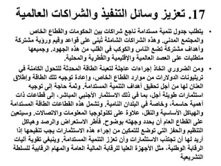 17.‫ال‬ ‫والشراكات‬ ‫التنفيذ‬ ‫وسائل‬ ‫تعزيز‬‫عالمية‬
•‫الخاص‬ ‫والقطاع‬ ‫الحكومات‬ ‫بين‬ ‫شراكات‬ ‫ناجع‬ ‫مستدامة‬ ‫تنمية‬ ‫جدول‬ ‫يتطلب‬
‫المدني‬ ‫والمجتمع‬.‫مشت‬ ‫ورؤية‬ ‫وقيم‬ ‫قواعد‬ ‫على‬ ‫بنى‬ُ‫ت‬ ‫الشاملة‬ ‫الشراكات‬ ‫وهذه‬‫ركة‬
‫الجهود‬ ‫هذه‬ ‫من‬ ‫القلب‬ ‫في‬ ‫والكوكب‬ ‫الناس‬ ‫تضع‬ ‫مشتركة‬ ‫وأهداف‬.‫وجميعها‬
‫والمحلية‬ ‫طرية‬ُ‫ق‬‫وال‬ ‫واإلقليمية‬ ‫العالمية‬ ‫العصد‬ ‫على‬ ‫متطلبات‬.
•‫ف‬ ‫الكامنة‬ ‫للتحول‬ ‫ِّثة‬‫د‬‫المح‬ ‫الطاقة‬ ‫لتعبئة‬ ‫عاجلة‬ ‫إجراءات‬ ‫اتخاذ‬ ‫الضروري‬ ‫ومن‬‫ي‬
‫وإطالق‬ ‫الطاقة‬ ‫تلك‬ ‫توجيه‬ ‫وإعادة‬ ،‫الخاص‬ ‫القطاع‬ ‫موارد‬ ‫من‬ ‫الدوالرات‬ ‫تريليونات‬
‫المستدامة‬ ‫التنمية‬ ‫أهداف‬ ‫تحقيق‬ ‫أجل‬ ‫من‬ ‫لها‬ ‫العنان‬.‫توجيه‬ ‫إلى‬ ‫حاجة‬ ‫وثمة‬
‫قطاعات‬ ‫إلى‬ ،‫المباشر‬ ‫األجنبي‬ ‫االستثمار‬ ‫ذلك‬ ‫في‬ ‫بما‬ ،‫أجل‬ ‫طويلة‬ ‫استثمارات‬‫ذات‬
‫النامية‬ ‫البلدان‬ ‫في‬ ‫وخاصة‬ ،‫حاسمة‬ ‫أهمية‬.‫المستد‬ ‫الطاقة‬ ‫القطاعات‬ ‫هذه‬ ‫وتشمل‬‫امة‬
‫واالتصاالت‬ ‫المعلومات‬ ‫تكنولوجيا‬ ‫على‬ ‫عالوة‬ ،‫والنقل‬ ‫األساسية‬ ‫والهياكل‬.‫وس‬‫يتعين‬
‫بوضوح‬ ‫وجهته‬ ‫يحدد‬ ‫أن‬ ‫العام‬ ‫القطاع‬ ‫على‬.‫وهياكل‬ ‫والرصد‬ ‫االستعراض‬ ‫طر‬ُ‫أ‬‫ف‬
‫تنقي‬ ‫يجب‬ ‫االستثمارات‬ ‫هذه‬ ‫إجراء‬ ‫من‬ ‫للتمكين‬ ‫توضع‬ ‫التي‬ ‫والحفز‬ ‫التنظيم‬‫إذا‬ ‫حها‬
‫المستدامة‬ ‫التنمية‬ ‫تعزز‬ ‫وأن‬ ‫االستثمارات‬ ‫تجتذب‬ ‫أن‬ ‫لها‬ ‫أريد‬.‫تقوي‬ ‫وينبغي‬‫آليات‬ ‫ة‬
‫ل‬ ‫الرقابية‬ ‫والمهام‬ ‫العامة‬ ‫المالية‬ ‫للرقابة‬ ‫العليا‬ ‫األجهزة‬ ‫مثل‬ ،‫الوطنية‬ ‫الرقابة‬‫لسلطة‬
‫التشريعية‬
 