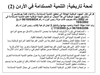 ‫تاريخية‬ ‫لمحة‬:‫األردن‬ ‫في‬ ‫المستدامة‬ ‫التنمية‬(2)
4.،‫جوهانسبرغ‬ ‫لقمة‬ ‫واإلعداد‬ ،‫المستدامة‬ ‫التنمية‬ ‫تحقيق‬ ‫إلى‬ ‫الهادفة‬ ‫الوطنية‬ ‫الجهود‬ ‫إطار‬ ‫في‬
‫الم‬ ‫للتنمية‬ ‫العليا‬ ‫الوطنية‬ ‫اللجنة‬ ‫تشكيل‬ ‫تم‬ ،‫المجال‬ ‫هذا‬ ‫في‬ ‫الوطنية‬ ‫الجهود‬ ‫ولتنسيق‬‫في‬ ‫ستدامة‬
‫عام‬2002‫رقم‬ ‫الوزراء‬ ‫رئيس‬ ‫دولة‬ ‫كتاب‬ ‫بموجب‬ ‫وذلك‬56/10/6/8034‫تاريخ‬
19/6/2002
‫وتشكيل‬ ‫مهامها‬ ‫وتحديد‬ ‫اللجنة‬ ‫هيكلة‬ ‫اعادة‬ ‫وتم‬3‫فرعية‬ ‫لجان‬(‫رقم‬ ‫الوزراء‬ ‫رئيس‬ ‫كتاب‬
56/10/6/2206‫تاريخ‬17/2/2005):
–-‫البرامج‬ ‫جميع‬ ‫مع‬ ‫واالتساق‬ ‫االنسجام‬ ‫يضمن‬ ‫بما‬ ‫الوطنية‬ ‫األولويات‬ ‫بلورة‬ ‫في‬ ‫المساهمة‬
‫تنفيذها‬ ‫الجاري‬ ‫الوطنية‬ ‫والخطط‬.
–‫الكلية‬ ‫والخطط‬ ‫القطاعية‬ ‫االستراتيجيات‬ ‫في‬ ‫البيئية‬ ‫القضايا‬ ‫إدماج‬.
–‫الوطن‬ ‫البرامج‬ ‫لتنفيذ‬ ‫الفرعية‬ ‫اللجان‬ ‫من‬ ‫المقترحة‬ ‫التمويل‬ ‫وخطط‬ ‫العمل‬ ‫خطط‬ ‫اعتماد‬‫وبما‬ ‫ية‬
‫المعتمدة‬ ‫واألولويات‬ ‫ينسجم‬.
–‫ا‬ ‫مبدأ‬ ‫وتعزيز‬ ‫المحلية‬ ‫التنمية‬ ‫لتفعيل‬ ‫الفرعية‬ ‫اللجان‬ ‫تقترحها‬ ‫التي‬ ‫األطر‬ ‫اعتماد‬‫لالمركزية‬
‫ال‬ ‫اإلجراءات‬ ‫واتخاذ‬ ،‫الجغرافي‬ ‫نطاقها‬ ‫ضمن‬ ‫المختلفة‬ ‫للمجالس‬ ‫الصالحيات‬ ‫وتفويض‬‫الزمة‬
‫لتنفيذها‬.
–‫المست‬ ‫التنمية‬ ‫مفاهيم‬ ‫حول‬ ‫الحوارية‬ ‫المنتديات‬ ‫في‬ ‫للمشاركة‬ ‫المناسبة‬ ‫الصيغ‬ ‫اعتماد‬‫لتعزيز‬ ‫دامة‬
‫الجيدة‬ ‫الحاكمية‬ ‫قواعد‬ ‫وإرساء‬ ‫المشاركة‬ ‫مبدأ‬ ‫وتوسيع‬.
–‫ب‬ ‫تطويرها‬ ‫واقتراح‬ ‫العالقة‬ ‫ذات‬ ‫القائمة‬ ‫التشريعات‬ ‫ومراجعة‬ ‫الجديدة‬ ‫التشريعات‬ ‫بحث‬‫ينسجم‬ ‫ما‬
‫المستدامة‬ ‫التنمية‬ ‫تحقيق‬ ‫ومتطلبات‬.
–‫ال‬ ‫التنمية‬ ‫مجال‬ ‫في‬ ‫المحرز‬ ‫التقدم‬ ‫بمتابعة‬ ‫الخاصة‬ ‫الوطنية‬ ‫التقارير‬ ‫واعتماد‬ ‫مراجعة‬‫مستدامة‬
 