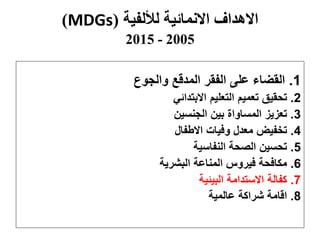 ‫لأللفية‬ ‫االنمائية‬ ‫االهداف‬(MDGs)
2005-2015
1.‫والجوع‬ ‫المدقع‬ ‫الفقر‬ ‫على‬ ‫القضاء‬
2.‫االبتدائي‬ ‫التعليم‬ ‫تعميم‬ ‫تحقيق‬
3.‫الجنسين‬ ‫بين‬ ‫المساواة‬ ‫تعزيز‬
4.‫االطفال‬ ‫وفيات‬ ‫معدل‬ ‫تخفيض‬
5.‫النفاسية‬ ‫الصحة‬ ‫تحسين‬
6.‫البشرية‬ ‫المناعة‬ ‫فيروس‬ ‫مكافحة‬
7.‫البيئية‬ ‫االستدامة‬ ‫كفالة‬
8.‫عالمية‬ ‫شراكة‬ ‫اقامة‬
 