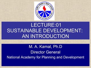 LECTURE:01 SUSTAINABLE DEVELOPMENT:  AN INTRODUCTION M. A. Kamal, Ph.D Director General National Academy for Planning and Development 