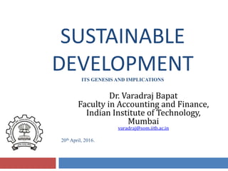 SUSTAINABLE
DEVELOPMENTITS GENESIS AND IMPLICATIONS
Dr. Varadraj Bapat
Faculty in Accounting and Finance,
Indian Institute of Technology,
Mumbai
varadraj@som.iitb.ac.in
20th April, 2016.
 