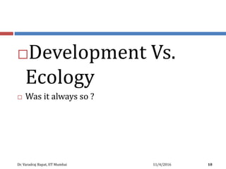 Development Vs.
Ecology
 Was it always so ?
11/4/2016Dr. Varadraj Bapat, IIT Mumbai 10
 