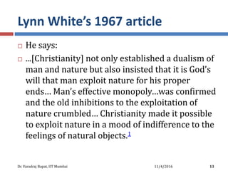 Lynn White’s 1967 article
 He says:
 ...[Christianity] not only established a dualism of
man and nature but also insisted that it is God’s
will that man exploit nature for his proper
ends… Man’s effective monopoly…was confirmed
and the old inhibitions to the exploitation of
nature crumbled… Christianity made it possible
to exploit nature in a mood of indifference to the
feelings of natural objects.1
11/4/2016Dr. Varadraj Bapat, IIT Mumbai 13
 