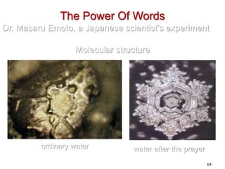 19
ordinary water
The Power Of Words
Dr. Masaru Emoto, a Japanese scientist’s experiment
Molecular structure
water after the prayer
 