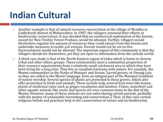 Indian Cultural
 Another example is that of natural resource conservation at the village of Mendha in
Gadhchiroli district of Maharashtra. In 1987, the villagers renewed their efforts at
biodiversity conservation. It was decided that no commercial exploitation of the forests,
except for Non-Timber Forest Produce, would be allowed. Further, villagers would
themselves regulate the amount of resources they could extract from the forests and
undertake measures to tackle soil erosion. Forests would not be set on fire.
Encroachment would not be allowed. The important aspect of this community is that the
villagers decide for themselves, yet they are open to information from the outside world.
 A third case study is that of the North-Eastern region of India which is home to diverse
tribal and other ethnic groups. These communities meet a substantial proportion of
their resource requirements from a relatively small catchment area in which they have
been living for a long time. They live in complete harmony with nature. For example, the
Meetei communities in the States of Manipur and Assam. Sacred groves, or Umang Lais,
as they are called in the Meetei language, form an integral part of the Manipuri tradition
of nature worship. Several species of plants are protected in these groves, which also
offer protection to birds and animals. These include teak, several fruit trees like lemon,
plants of medicinal value such as ginger, eucalyptus and bamboo. Fishes, waterfowl and
other aquatic animals like snails and insects are very common items in the diet of the
Meetei. However, many of these animals are not eaten during certain periods, probably
with the motive of sustainable harvesting and conservation.2 Thus, in this case certain
religious beliefs and practices help in the conservation of nature and its biodiversity.
11/4/2016Dr. Varadraj Bapat, IIT Mumbai 28
 
