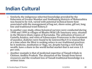 Indian Cultural
 Similarly, the indigenous inherited knowledge provided by the
fishermen of Greater Mumbai and Sindhudurg districts of Maharashtra
was found to be rich, varied with potential technical know-how
associated with the management of bag net, shore-seine, gill net, long
line and traditional trawl fishery.3
 In another case study, ethno-botanical surveys were conducted during
1998 and 1999 in villages of Bhadra Wild Life Sanctuary area, situated
in the Western Ghats region of Karnataka. The utilisation of leaves of
Centella Asiatica, and roots of Ichnocarpus Frutescens in the treatment
of jaundice, diabetes were found to be noteworthy.4 It is ironical that
at a time when the West is seeking solace in our traditional practices
be it medicine, meditation or Yoga, we, despite having a rich herbal
wealth, have a share in the world herbal market that is not even 1.5
per cent.
 Another example is that of medicinal expertise of Yanadi tribals in
Chittoor, Andhra Pradesh. The alienation of the Yanadi from forest
resources and the resultant loss of Yanadi traditional knowledge is a
serious issue.
11/4/2016Dr. Varadraj Bapat, IIT Mumbai 29
 