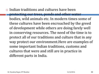  Indian traditions and cultures have been
protecting our trees, ponds and other water
bodies, wild animals etc. In modern times some of
these cultures have been encroached by the greed
of development while others are doing farely well
in conserving resources. The need of the time is to
protect all of our traditions and culture that in any
way protect our environment.Here are examples of
some important Indian traditions, customs and
cultures that were and still are in practice in
different parts in India.
11/4/2016Dr. Varadraj Bapat, IIT Mumbai 33
 