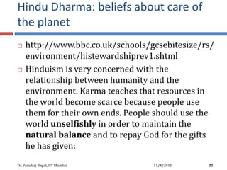 Hindu Dharma: beliefs about care of
the planet
 http://www.bbc.co.uk/schools/gcsebitesize/rs/
environment/histewardshiprev1.shtml
 Hinduism is very concerned with the
relationship between humanity and the
environment. Karma teaches that resources in
the world become scarce because people use
them for their own ends. People should use the
world unselfishly in order to maintain the
natural balance and to repay God for the gifts
he has given:
11/4/2016Dr. Varadraj Bapat, IIT Mumbai 35
 