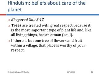 Hinduism: beliefs about care of the
planet
 Bhagavad Gita 3:12
 Trees are treated with great respect because it
is the most important type of plant life and, like
all living things, has an atman (soul).
 If there is but one tree of flowers and fruit
within a village, that place is worthy of your
respect.
11/4/2016Dr. Varadraj Bapat, IIT Mumbai 36
 