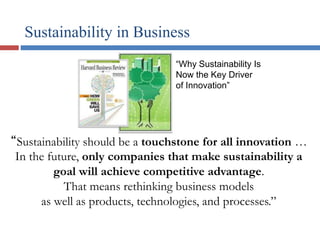“Sustainability should be a touchstone for all innovation …
In the future, only companies that make sustainability a
goal will achieve competitive advantage.
That means rethinking business models
as well as products, technologies, and processes.”
“Why Sustainability Is
Now the Key Driver
of Innovation”
Sustainability in Business
 