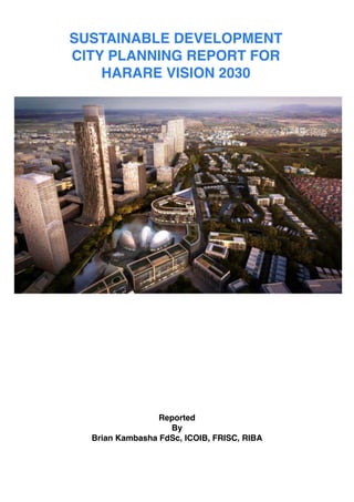 !
!
!
!
!
!
!
!
!
!
!
Reported !
By!
Brian Kambasha FdSc, ICOIB, FRISC, RIBA!
!
!
!
SUSTAINABLE DEVELOPMENT
CITY PLANNING REPORT FOR!
HARARE VISION 2030
 