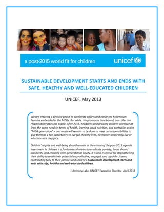 SUSTAINABLE DEVELOPMENT STARTS AND ENDS WITH
SAFE, HEALTHY AND WELL-EDUCATED CHILDREN
UNICEF, May 2013

We are entering a decisive phase to accelerate efforts and honor the Millennium
Promise embedded in the MDGs. But while this promise is time bound, our collective
responsibility does not expire. After 2015, newborns and growing children will have at
least the same needs in terms of health, learning, good nutrition, and protection as the
“MDG generation” – and much will remain to be done to meet our responsibilities to
give them all a fair opportunity to live full, healthy lives, no matter where they live or
what barriers they face.
Children’s rights and well-being should remain at the centre of the post-2015 agenda.
Investment in children is a fundamental means to eradicate poverty, boost shared
prosperity, and enhance inter-generational equity. It is also essential for strengthening
their ability to reach their potential as productive, engaged, and capable citizens,
contributing fully to their families and societies. Sustainable development starts and
ends with safe, healthy and well-educated children.
-- Anthony Lake, UNICEF Executive Director, April 2013

 