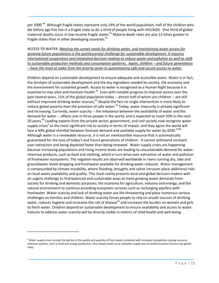 per 1000.40 Although fragile states represent only 14% of the world population, half of the children who
die before age five live in a fragile state as do a third of people living with HIV/AIDS. One third of global
maternal deaths occur in low-income fragile states.41 Malaria death rates are also 13 times greater in
fragile states than in other developing countries.42
ACCESS TO WATER: Meeting the unmet needs for drinking water, and maintaining water access for
growing future populations is the quintessential challenge for sustainable development. It requires
international cooperation and integrated decision-making to reduce waste and pollution as well as shift
to sustainable production methods and consumption patterns. Again, children – and future generations
– have the most at stake from the priority given to guaranteeing safe and secure access to water.
Children depend on sustainable development to ensure adequate and accessible water. Water is in fact,
the lynchpin of sustainable development and the key ingredient needed by society, the economy and
the environment for sustained growth. Access to water is recognized as a Human Right because it is
essential to stay alive and maintain health.43 Even with notable progress to improve access over the
past several years, 11% of the global population today -- almost half of whom are children -- are still
without improved drinking-water sources,44 despite the fact no single intervention is more likely to
reduce global poverty than the provision of safe water.45 Today, water insecurity is already significant
and increasing. Currently, water scarcity -- the imbalance between the availability of water and the
demand for water -- affects one in three people in the world, and is expected to reach 50% in the next
20 years.46 Leading experts from the private sector, government, and civil society now recognize water
supply crises4 as the most significant risk to society in terms of impact; and they agree the world will
face a 40% global shortfall between forecast demand and available supply for water by 2030.4748
Although water is a renewable resource, it is not an inexhaustible resource that is automatically
guaranteed for the lives of today’s and future generations of children. It cannot withstand constant
over-extraction and being depleted faster than being renewed. Water supply crises are happening
because increasing populations and rising income levels are leading to unsustainable demand for waterintensive products, such as food and clothing, which in turn drive over-extraction of water and pollution
of freshwater ecosystems. The negative results are observed worldwide in rivers running dry, lake and
groundwater levels dropping and freshwater available for drinking water reduced. Water management
is compounded by climate instability, where flooding, droughts and saline intrusion place additional risks
on local water availability and quality. This stark reality presents local and global decision-makers with
an urgent challenge to find balanced and sustainable ways to meet growing water demands from:
society for drinking and domestic purposes; the economy for agriculture, industry and energy; and the
natural environment to continue providing ecosystem services such as recharging aquifers with
freshwater. Water scarcity and lack of drinking water are life-threatening and place numerous serious
challenges on families and children. Water scarcity forces people to rely on unsafe sources of drinking
water, reduces hygiene and increases the risk of disease49 and increases the burden on women and girls
to fetch water. Children depend on sustainable development to ensure availability and access to water.
Failures to address water scarcity will be directly visible in metrics of child health and well-being.

4

Water supply crises include the decline in the quality and quantity of fresh water combined with increased competition among resourceintensive systems, such as food and energy production. http://www.water.ox.ac.uk/water-supply-one-of-world-economic-forums-top-globalrisks/

P a g e | 11

 