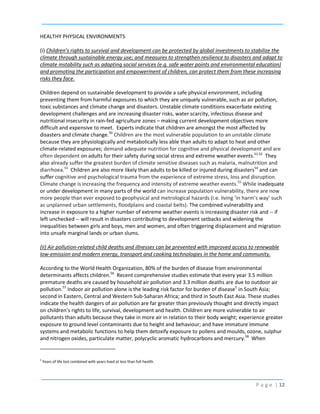 HEALTHY PHYSICAL ENVIRONMENTS
(i) Children’s rights to survival and development can be protected by global investments to stabilize the
climate through sustainable energy use; and measures to strengthen resilience to disasters and adapt to
climate instability such as adapting social services (e.g. safe water points and environmental education)
and promoting the participation and empowerment of children, can protect them from these increasing
risks they face.
Children depend on sustainable development to provide a safe physical environment, including
preventing them from harmful exposures to which they are uniquely vulnerable, such as air pollution,
toxic substances and climate change and disasters. Unstable climate conditions exacerbate existing
development challenges and are increasing disaster risks, water scarcity, infectious disease and
nutritional insecurity in rain-fed agriculture zones – making current development objectives more
difficult and expensive to meet. Experts indicate that children are amongst the most affected by
disasters and climate change.50 Children are the most vulnerable population to an unstable climate
because they are physiologically and metabolically less able than adults to adapt to heat and other
climate-related exposures; demand adequate nutrition for cognitive and physical development and are
often dependent on adults for their safety during social stress and extreme weather events.51,52 They
also already suffer the greatest burden of climate sensitive diseases such as malaria, malnutrition and
diarrhoea.53 Children are also more likely than adults to be killed or injured during disasters54 and can
suffer cognitive and psychological trauma from the experience of extreme stress, loss and disruption.
Climate change is increasing the frequency and intensity of extreme weather events.55 While inadequate
or under development in many parts of the world can increase population vulnerability, there are now
more people than ever exposed to geophysical and metrological hazards (i.e. living ‘in harm’s way’ such
as unplanned urban settlements, floodplains and coastal belts). The combined vulnerability and
increase in exposure to a higher number of extreme weather events is increasing disaster risk and -- if
left unchecked -- will result in disasters contributing to development setbacks and widening the
inequalities between girls and boys, men and women, and often triggering displacement and migration
into unsafe marginal lands or urban slums.
(ii) Air pollution-related child deaths and illnesses can be prevented with improved access to renewable
low-emission and modern energy, transport and cooking technologies in the home and community.
According to the World Health Organization, 80% of the burden of disease from environmental
determinants affects children.56 Recent comprehensive studies estimate that every year 3.5 million
premature deaths are caused by household air pollution and 3.3 million deaths are due to outdoor air
pollution.57 Indoor air pollution alone is the leading risk factor for burden of disease5 in South Asia;
second in Eastern, Central and Western Sub-Saharan Africa; and third in South East Asia. These studies
indicate the health dangers of air pollution are far greater than previously thought and directly impact
on children’s rights to life, survival, development and health. Children are more vulnerable to air
pollutants than adults because they take in more air in relation to their body weight; experience greater
exposure to ground level contaminants due to height and behaviour; and have immature immune
systems and metabolic functions to help them detoxify exposure to pollens and moulds, ozone, sulphur
and nitrogen oxides, particulate matter, polycyclic aromatic hydrocarbons and mercury.58 When

5

Years of life lost combined with years lived at less than full health.

P a g e | 12

 