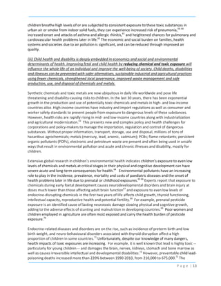 children breathe high levels of or are subjected to consistent exposure to these toxic substances in
urban air or smoke from indoor solid fuels, they can experience increased risk of pneumonia,59, 60
increased onset and attacks of asthma and allergic rhinitis,61 and heightened chances for pulmonary and
cardiovascular health problems later in life.62 The economic and social burden on families, health
systems and societies due to air pollution is significant, and can be reduced through improved air
quality.
(iii) Child health and disability is deeply embedded in economics and social and environmental
determinants of health. Improving fetal and child health by reducing chemical and toxic exposure will
influence the whole life of an individual and improve the well-being of society. Child deaths, disabilities
and illnesses can be prevented with safer alternatives, sustainable industrial and agricultural practices
using fewer chemicals, strengthened local governance, improved waste management and safe
production, use, and disposal of chemicals and metals.
Synthetic chemicals and toxic metals are now ubiquitous in daily life worldwide and pose life
threatening and disability-causing risks to children. In the last 30 years, there has been exponential
growth in the production and use of potentially toxic chemicals and metals in high- and low-income
countries alike. High-income countries have industry and import regulations as well as consumer and
worker safety standards to prevent people from exposure to dangerous levels of these substances.
However, health risks are rapidly rising in mid- and low-income countries along with industrialization
and agricultural modernization.63 This presents new and complex policy and health challenges for
corporations and policy-makers to manage the importation, regulation and control of dangerous
substances. Without proper information, transport, storage, use and disposal, millions of tons of
hazardous agrochemicals; metals (mercury, lead, arsenic, cadmium); PCBs; flame-retardants; persistent
organic pollutants (POPs), electronic and petroleum waste are present and often being used in unsafe
ways that result in environmental pollution and acute and chronic illnesses and disability, mostly for
children.
Extensive global research in children’s environmental health indicates children’s exposure to even low
levels of chemicals and metals at critical stages in their physical and cognitive development can have
severe acute and long-term consequences for health.64 Environmental pollutants have an increasing
role to play in the incidence, prevalence, mortality and costs of paediatric diseases and the onset of
health problems later in life due to prenatal or childhood exposures.65 66 Experts report that exposure to
chemicals during early foetal development causes neurodevelopmental disorders and brain injury at
doses much lower than those affecting adult brain function67 and exposure to even low levels of
endocrine-disrupting chemicals in the first two years of life affects child growth, thyroid functioning,
intellectual capacity, reproductive health and potential fertility.68 For example, prenatal pesticide
exposure is an identified cause of lasting neurotoxic damage slowing physical and cognitive growth,
adding to the adverse effects of stunting and malnutrition in developing countries.69 Poor women and
children employed in agriculture are often most exposed and carry the health burden of pesticide
exposure.70
Endocrine-related diseases and disorders are on the rise, such as incidence of preterm birth and low
birth weight, and neuro-behavioural disorders associated with thyroid disruption affect a high
proportion of children in some countries.71 Unfortunately, despite our knowledge of many dangers,
health impacts of toxic exposures are increasing. For example, it is well known that lead is highly toxic -particularly for young children -- and damages the brain, nerves, kidneys, stomach and bone marrow as
well as causes irreversible intellectual and developmental disabilities.72 However, preventable child leadpoisoning deaths increased more than 220% between 1990-2010, from 210,000 to 675,000.73 The
P a g e | 13

 