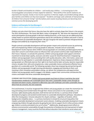burden of death and disability for children -- and mostly poor children -- is increasing due to the
increasing global consumption of lead, largely for batteries.74 Most (97%) of the world’s batteries are
reported to be recycled, mostly in low-income countries in informal, largely uncontrolled settings where
poor families and children are the most exposed.75 Accidents and large-scale outbreaks of lead poisoning
of children from artisanal mining76 and the battery and e-waste recycling industry are becoming more
common across the developing world.
Evidence and Examples for Key Message 3:
Children’s voices, choices and participation are critical for the sustainable future we want
Children not only inherit the future, they also have the right to actively shape their future in the present.
The 2012 UN Resolution, The Future We Want, states in paragraph 50, “We stress the importance of the
active participation of young people in decision-making processes, as the issues we are addressing have
a deep impact on present and future generations and as the contribution of children and youth is vital to
the achievement of sustainable development. We also recognize the need to promote intergenerational
dialogue and solidarity by recognizing their views.”77
People-centred sustainable development will have greater impact and sustained success by partnering
with and empowering children and young people to advocate, innovate and act sustainably.
Development results improve when children and young people are consulted, provided opportunities to
voice their concerns and initiate action to influence their own present and thus take responsibility for
their future. However, to activate this potential, children and young people need support and direct
investment to break down apathy, exclusion and other causes for disenfranchisement. Empowering
children and young people means providing them with quality education, skills, information, values and
opportunities for participation in sustainable development. Experience shows empowered children and
young people can effectively exercise their right to be heard and be taken seriously, become responsible
citizens, broaden their skills and competencies, make sustainable choices and become effective future
guardians of a sustainable world. The following examples show how empowering and partnering with
children and young people through learning and education; engaging and listening to them; and
investing in their innovation and problem solving, can deliver the competencies and opportunities
children and young people need to engage in the debate, support their communities and become the
citizens and leaders that drive sustainable development.
LEARNING AND EDUCATION: Children and young people must learn to thrive in and drive the social
transformation needed for the sustainable future they want. Sustainable change comes through an
educated and aware society, prepared to effectively cope with challenges and make sustainable choices
about how we consume, live and cooperate.
First and foremost, it must be recognized that children and young people can create the momentum for
long and lasting social transformation through their choices and actions to live sustainably, or not.
Inclusive, rights-based quality education, both formal and non-formal, is a primary driver of both
development progress and societal transformation to sustainable development pathways. Education is
often the missing piece. Inclusive education for all girls and boys – regardless of location, ethnic
background or disability status -- is a primary mechanism to break the structural inequalities that
impede sustainable development and prevent social cohesion. Enabling sustainable development means
empowering children through education by going the last mile to support the 61 million primary-schoolage children currently estimated to be out of school.78 Additionally, despite government efforts to
enhance environmental sustainability through the protection of biodiversity and improvement of water
resource management, many countries find that without education that transforms social values and
P a g e | 14

 