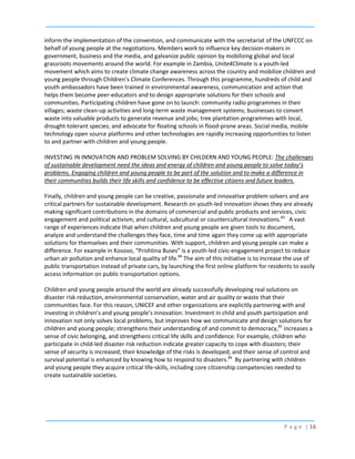 inform the implementation of the convention, and communicate with the secretariat of the UNFCCC on
behalf of young people at the negotiations. Members work to influence key decision-makers in
government, business and the media, and galvanize public opinion by mobilizing global and local
grassroots movements around the world. For example in Zambia, Unite4Climate is a youth-led
movement which aims to create climate change awareness across the country and mobilize children and
young people through Children’s Climate Conferences. Through this programme, hundreds of child and
youth ambassadors have been trained in environmental awareness, communication and action that
helps them become peer-educators and to design appropriate solutions for their schools and
communities. Participating children have gone on to launch: community radio programmes in their
villages; waste clean-up activities and long-term waste management systems; businesses to convert
waste into valuable products to generate revenue and jobs; tree plantation programmes with local,
drought-tolerant species; and advocate for floating schools in flood-prone areas. Social media, mobile
technology open source platforms and other technologies are rapidly increasing opportunities to listen
to and partner with children and young people.
INVESTING IN INNOVATION AND PROBLEM SOLVING BY CHILDERN AND YOUNG PEOPLE: The challenges
of sustainable development need the ideas and energy of children and young people to solve today’s
problems. Engaging children and young people to be part of the solution and to make a difference in
their communities builds their life skills and confidence to be effective citizens and future leaders.
Finally, children and young people can be creative, passionate and innovative problem solvers and are
critical partners for sustainable development. Research on youth-led innovation shows they are already
making significant contributions in the domains of commercial and public products and services, civic
engagement and political activism, and cultural, subcultural or countercultural innovations.83 A vast
range of experiences indicate that when children and young people are given tools to document,
analyze and understand the challenges they face, time and time again they come up with appropriate
solutions for themselves and their communities. With support, children and young people can make a
difference. For example in Kosovo, “Prishtina Buses” is a youth-led civic-engagement project to reduce
urban air pollution and enhance local quality of life.84 The aim of this initiative is to increase the use of
public transportation instead of private cars, by launching the first online platform for residents to easily
access information on public transportation options.
Children and young people around the world are already successfully developing real solutions on
disaster risk reduction, environmental conservation, water and air quality or waste that their
communities face. For this reason, UNICEF and other organizations are explicitly partnering with and
investing in children’s and young people’s innovation. Investment in child and youth participation and
innovation not only solves local problems, but improves how we communicate and design solutions for
children and young people; strengthens their understanding of and commit to democracy,85 increases a
sense of civic belonging, and strengthens critical life skills and confidence. For example, children who
participate in child-led disaster risk reduction indicate greater capacity to cope with disasters; their
sense of security is increased; their knowledge of the risks is developed; and their sense of control and
survival potential is enhanced by knowing how to respond to disasters.86 By partnering with children
and young people they acquire critical life-skills, including core citizenship competencies needed to
create sustainable societies.

P a g e | 16

 