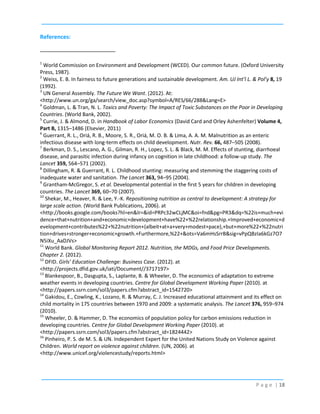 References:

1

World Commission on Environment and Development (WCED). Our common future. (Oxford University
Press, 1987).
2
Weiss, E. B. In fairness to future generations and sustainable development. Am. UJ Int’l L. & Pol’y 8, 19
(1992).
3
UN General Assembly. The Future We Want. (2012). At:
<http://www.un.org/ga/search/view_doc.asp?symbol=A/RES/66/288&Lang=E>
4
Goldman, L. & Tran, N. L. Toxics and Poverty: The Impact of Toxic Substances on the Poor in Developing
Countries. (World Bank, 2002).
5
Currie, J. & Almond, D. in Handbook of Labor Economics (David Card and Orley Ashenfelter) Volume 4,
Part B, 1315–1486 (Elsevier, 2011)
6
Guerrant, R. L., Oriá, R. B., Moore, S. R., Oriá, M. O. B. & Lima, A. A. M. Malnutrition as an enteric
infectious disease with long-term effects on child development. Nutr. Rev. 66, 487–505 (2008).
7
Berkman, D. S., Lescano, A. G., Gilman, R. H., Lopez, S. L. & Black, M. M. Effects of stunting, diarrhoeal
disease, and parasitic infection during infancy on cognition in late childhood: a follow-up study. The
Lancet 359, 564–571 (2002).
8
Dillingham, R. & Guerrant, R. L. Childhood stunting: measuring and stemming the staggering costs of
inadequate water and sanitation. The Lancet 363, 94–95 (2004).
9
Grantham-McGregor, S. et al. Developmental potential in the first 5 years for children in developing
countries. The Lancet 369, 60–70 (2007).
10
Shekar, M., Heaver, R. & Lee, Y.-K. Repositioning nutrition as central to development: A strategy for
large scale action. (World Bank Publications, 2006). at
<http://books.google.com/books?hl=en&lr=&id=PRPc32wCLjMC&oi=fnd&pg=PR3&dq=%22is+much+evi
dence+that+nutrition+and+economic+development+have%22+%22relationship.+Improved+economic+d
evelopment+contributes%22+%22nutrition+(albeit+at+a+very+modest+pace),+but+more%22+%22nutri
tion+drives+stronger+economic+growth.+Furthermore,%22+&ots=Va6mHsSrrB&sig=vPpQBzIa6kGz7O7
N5iXu_AaDJVs>
11
World Bank. Global Monitoring Report 2012. Nutrition, the MDGs, and Food Price Developments.
Chapter 2. (2012).
12
DFID. Girls’ Education Challenge: Business Case. (2012). at
<http://projects.dfid.gov.uk/iati/Document//3717197>
13
Blankespoor, B., Dasgupta, S., Laplante, B. & Wheeler, D. The economics of adaptation to extreme
weather events in developing countries. Centre for Global Development Working Paper (2010). at
<http://papers.ssrn.com/sol3/papers.cfm?abstract_id=1542720>
14
Gakidou, E., Cowling, K., Lozano, R. & Murray, C. J. Increased educational attainment and its effect on
child mortality in 175 countries between 1970 and 2009: a systematic analysis. The Lancet 376, 959–974
(2010).
15
Wheeler, D. & Hammer, D. The economics of population policy for carbon emissions reduction in
developing countries. Centre for Global Development Working Paper (2010). at
<http://papers.ssrn.com/sol3/papers.cfm?abstract_id=1824442>
16
Pinheiro, P. S. de M. S. & UN. Independent Expert for the United Nations Study on Violence against
Children. World report on violence against children. (UN, 2006). at
<http://www.unicef.org/violencestudy/reports.html>

P a g e | 18

 
