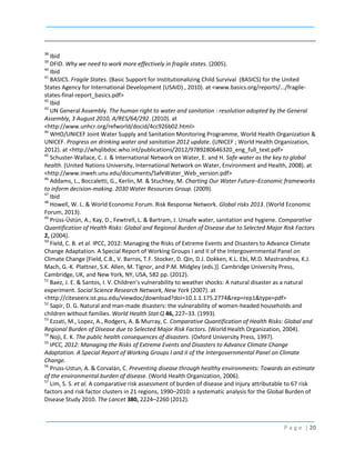 38

Ibid
DFID. Why we need to work more effectively in fragile states. (2005).
40
Ibid
41
BASICS. Fragile States. (Basic Support for Institutionalizing Child Survival (BASICS) for the United
States Agency for International Development (USAID)., 2010). at <www.basics.org/reports/.../fragilestates-final-report_basics.pdf>
42
Ibid
43
UN General Assembly. The human right to water and sanitation : resolution adopted by the General
Assembly, 3 August 2010, A/RES/64/292. (2010). at
<http://www.unhcr.org/refworld/docid/4cc926b02.html>
44
WHO/UNICEF Joint Water Supply and Sanitation Monitoring Programme, World Health Organization &
UNICEF. Progress on drinking water and sanitation 2012 update. (UNICEF ; World Health Organization,
2012). at <http://whqlibdoc.who.int/publications/2012/9789280646320_eng_full_text.pdf>
45
Schuster-Wallace, C. J. & International Network on Water, E. and H. Safe water as the key to global
health. (United Nations University, International Network on Water, Environment and Health, 2008). at
<http://www.inweh.unu.edu/documents/SafeWater_Web_version.pdf>
46
Addams, L., Boccaletti, G., Kerlin, M. & Stuchtey, M. Charting Our Water Future–Economic frameworks
to inform decision-making. 2030 Water Resources Group. (2009).
47
Ibid
48
Howell, W. L. & World Economic Forum. Risk Response Network. Global risks 2013. (World Economic
Forum, 2013).
49
Prüss-Üstün, A., Kay, D., Fewtrell, L. & Bartram, J. Unsafe water, sanitation and hygiene. Comparative
Quantification of Health Risks: Global and Regional Burden of Disease due to Selected Major Risk Factors
2, (2004).
50
Field, C. B. et al. IPCC, 2012: Managing the Risks of Extreme Events and Disasters to Advance Climate
Change Adaptation. A Special Report of Working Groups I and II of the Intergovernmental Panel on
Climate Change [Field, C.B., V. Barros, T.F. Stocker, D. Qin, D.J. Dokken, K.L. Ebi, M.D. Mastrandrea, K.J.
Mach, G.-K. Plattner, S.K. Allen, M. Tignor, and P.M. Midgley (eds.)]. Cambridge University Press,
Cambridge, UK, and New York, NY, USA, 582 pp. (2012).
51
Baez, J. E. & Santos, I. V. Children’s vulnerability to weather shocks: A natural disaster as a natural
experiment. Social Science Research Network, New York (2007). at
<http://citeseerx.ist.psu.edu/viewdoc/download?doi=10.1.1.175.2774&rep=rep1&type=pdf>
52
Sapir, D. G. Natural and man-made disasters: the vulnerability of women-headed households and
children without families. World Health Stat Q 46, 227–33. (1993).
53
Ezzati, M., Lopez, A., Rodgers, A. & Murray, C. Comparative Quantification of Health Risks: Global and
Regional Burden of Disease due to Selected Major Risk Factors. (World Health Organization, 2004).
54
Noji, E. K. The public health consequences of disasters. (Oxford University Press, 1997).
55
IPCC, 2012: Managing the Risks of Extreme Events and Disasters to Advance Climate Change
Adaptation. A Special Report of Working Groups I and II of the Intergovernmental Panel on Climate
Change.
56
Pruss-Ustun, A. & Corvalán, C. Preventing disease through healthy environments: Towards an estimate
of the environmental burden of disease. (World Health Organization, 2006).
57
Lim, S. S. et al. A comparative risk assessment of burden of disease and injury attributable to 67 risk
factors and risk factor clusters in 21 regions, 1990–2010: a systematic analysis for the Global Burden of
Disease Study 2010. The Lancet 380, 2224–2260 (2012).
39

P a g e | 20

 