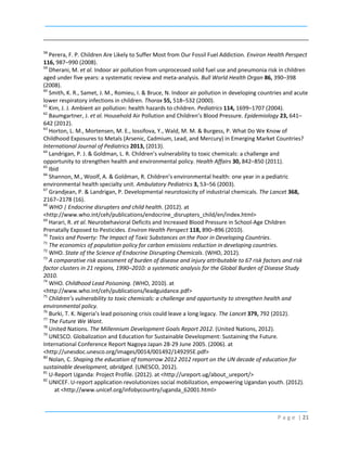 58

Perera, F. P. Children Are Likely to Suffer Most from Our Fossil Fuel Addiction. Environ Health Perspect
116, 987–990 (2008).
59
Dherani, M. et al. Indoor air pollution from unprocessed solid fuel use and pneumonia risk in children
aged under five years: a systematic review and meta-analysis. Bull World Health Organ 86, 390–398
(2008).
60
Smith, K. R., Samet, J. M., Romieu, I. & Bruce, N. Indoor air pollution in developing countries and acute
lower respiratory infections in children. Thorax 55, 518–532 (2000).
61
Kim, J. J. Ambient air pollution: health hazards to children. Pediatrics 114, 1699–1707 (2004).
62
Baumgartner, J. et al. Household Air Pollution and Childrenʼs Blood Pressure. Epidemiology 23, 641–
642 (2012).
63
Horton, L. M., Mortensen, M. E., Iossifova, Y., Wald, M. M. & Burgess, P. What Do We Know of
Childhood Exposures to Metals (Arsenic, Cadmium, Lead, and Mercury) in Emerging Market Countries?
International Journal of Pediatrics 2013, (2013).
64
Landrigan, P. J. & Goldman, L. R. Children’s vulnerability to toxic chemicals: a challenge and
opportunity to strengthen health and environmental policy. Health Affairs 30, 842–850 (2011).
65
Ibid
66
Shannon, M., Woolf, A. & Goldman, R. Children’s environmental health: one year in a pediatric
environmental health specialty unit. Ambulatory Pediatrics 3, 53–56 (2003).
67
Grandjean, P. & Landrigan, P. Developmental neurotoxicity of industrial chemicals. The Lancet 368,
2167–2178 (16).
68
WHO | Endocrine disrupters and child health. (2012). at
<http://www.who.int/ceh/publications/endocrine_disrupters_child/en/index.html>
69
Harari, R. et al. Neurobehavioral Deficits and Increased Blood Pressure in School-Age Children
Prenatally Exposed to Pesticides. Environ Health Perspect 118, 890–896 (2010).
70
Toxics and Poverty: The Impact of Toxic Substances on the Poor in Developing Countries.
71
The economics of population policy for carbon emissions reduction in developing countries.
72
WHO. State of the Science of Endocrine Disrupting Chemicals. (WHO, 2012).
73
A comparative risk assessment of burden of disease and injury attributable to 67 risk factors and risk
factor clusters in 21 regions, 1990–2010: a systematic analysis for the Global Burden of Disease Study
2010.
74
WHO. Childhood Lead Poisoning. (WHO, 2010). at
<http://www.who.int/ceh/publications/leadguidance.pdf>
75
Children’s vulnerability to toxic chemicals: a challenge and opportunity to strengthen health and
environmental policy.
76
Burki, T. K. Nigeria’s lead poisoning crisis could leave a long legacy. The Lancet 379, 792 (2012).
77
The Future We Want.
78
United Nations. The Millennium Development Goals Report 2012. (United Nations, 2012).
79
UNESCO. Globalization and Education for Sustainable Development: Sustaining the Future.
International Conference Report Nagoya Japan 28-29 June 2005. (2006). at
<http://unesdoc.unesco.org/images/0014/001492/149295E.pdf>
80
Nolan, C. Shaping the education of tomorrow 2012 2012 report on the UN decade of education for
sustainable development, abridged. (UNESCO, 2012).
81
U-Report Uganda: Project Profile. (2012). at <http://ureport.ug/about_ureport/>
82
UNICEF. U-report application revolutionizes social mobilization, empowering Ugandan youth. (2012).
at <http://www.unicef.org/infobycountry/uganda_62001.html>

P a g e | 21

 
