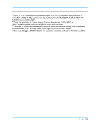 83

Sebba, J. et al. Youth-led innovation Enhancing the skills and capacity of the next generation of
innovators. (2009). at <http://www.nesta.org.uk/library/documents/Report%2020%20-%20Youthled%20innovation%20final.pdf>
84
Public Transportation in Pristina, Kosovo: Prishtina Buses Project Profile. (2012). at
<http://unicefinnovation.org/projects/public-transportation-pristina>
85
Lansdown, G. Promoting children’s participation in democratic decision-making. (UNICEF Innocenti
Research Centre, 2001). at <http://ideas.repec.org/p/ucf/innins/innins01-9.html>
86
Benson, L. & Bugge, J. Child-led disaster risk reduction: a practical guide. (Save the Children, 2007).

P a g e | 22

 