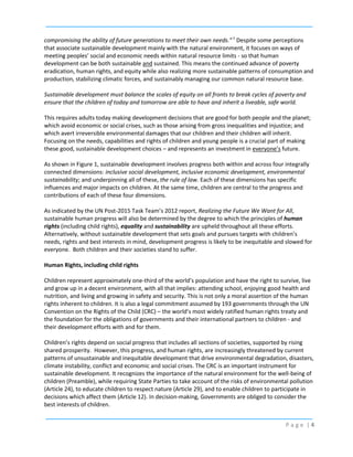 compromising the ability of future generations to meet their own needs.” 1 Despite some perceptions
that associate sustainable development mainly with the natural environment, it focuses on ways of
meeting peoples’ social and economic needs within natural resource limits - so that human
development can be both sustainable and sustained. This means the continued advance of poverty
eradication, human rights, and equity while also realizing more sustainable patterns of consumption and
production, stabilizing climatic forces, and sustainably managing our common natural resource base.
Sustainable development must balance the scales of equity on all fronts to break cycles of poverty and
ensure that the children of today and tomorrow are able to have and inherit a liveable, safe world.
This requires adults today making development decisions that are good for both people and the planet;
which avoid economic or social crises, such as those arising from gross inequalities and injustice; and
which avert irreversible environmental damages that our children and their children will inherit.
Focusing on the needs, capabilities and rights of children and young people is a crucial part of making
these good, sustainable development choices – and represents an investment in everyone’s future.
As shown in Figure 1, sustainable development involves progress both within and across four integrally
connected dimensions: inclusive social development, inclusive economic development, environmental
sustainability; and underpinning all of these, the rule of law. Each of these dimensions has specific
influences and major impacts on children. At the same time, children are central to the progress and
contributions of each of these four dimensions.
As indicated by the UN Post-2015 Task Team’s 2012 report, Realizing the Future We Want for All,
sustainable human progress will also be determined by the degree to which the principles of human
rights (including child rights), equality and sustainability are upheld throughout all these efforts.
Alternatively, without sustainable development that sets goals and pursues targets with children’s
needs, rights and best interests in mind, development progress is likely to be inequitable and slowed for
everyone. Both children and their societies stand to suffer.
Human Rights, including child rights
Children represent approximately one-third of the world’s population and have the right to survive, live
and grow up in a decent environment, with all that implies: attending school, enjoying good health and
nutrition, and living and growing in safety and security. This is not only a moral assertion of the human
rights inherent to children. It is also a legal commitment assumed by 193 governments through the UN
Convention on the Rights of the Child (CRC) – the world’s most widely ratified human rights treaty and
the foundation for the obligations of governments and their international partners to children - and
their development efforts with and for them.
Children’s rights depend on social progress that includes all sections of societies, supported by rising
shared prosperity. However, this progress, and human rights, are increasingly threatened by current
patterns of unsustainable and inequitable development that drive environmental degradation, disasters,
climate instability, conflict and economic and social crises. The CRC is an important instrument for
sustainable development. It recognizes the importance of the natural environment for the well-being of
children (Preamble), while requiring State Parties to take account of the risks of environmental pollution
(Article 24), to educate children to respect nature (Article 29), and to enable children to participate in
decisions which affect them (Article 12). In decision-making, Governments are obliged to consider the
best interests of children.
Page |4

 