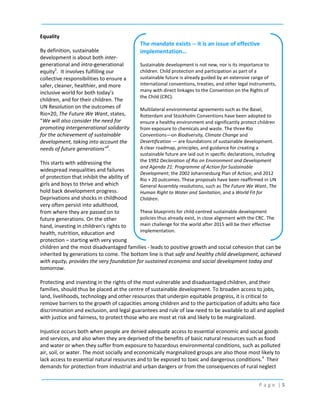 Equality
By definition, sustainable
development is about both intergenerational and intra-generational
equity2. It involves fulfilling our
collective responsibilities to ensure a
safer, cleaner, healthier, and more
inclusive world for both today’s
children, and for their children. The
UN Resolution on the outcomes of
Rio+20, The Future We Want, states,
“We will also consider the need for
promoting intergenerational solidarity
for the achievement of sustainable
development, taking into account the
needs of future generations”3.

The mandate exists -- it is an issue of effective
implementation…
Sustainable development is not new, nor is its importance to
children. Child protection and participation as part of a
sustainable future is already guided by an extensive range of
international conventions, treaties, and other legal instruments,
many with direct linkages to the Convention on the Rights of
the Child (CRC).
Multilateral environmental agreements such as the Basel,
Rotterdam and Stockholm Conventions have been adopted to
ensure a healthy environment and significantly protect children
from exposure to chemicals and waste. The three Rio
Conventions—on Biodiversity, Climate Change and
Desertification — are foundations of sustainable development.
A clear roadmap, principles, and guidance for creating a
sustainable future are laid out in specific declarations, including
the 1992 Declaration of Rio on Environment and Development
and Agenda 21: Programme of Action for Sustainable
Development; the 2002 Johannesburg Plan of Action; and 2012
Rio + 20 outcomes. These proposals have been reaffirmed in UN
General Assembly resolutions, such as The Future We Want, The
Human Right to Water and Sanitation, and a World Fit for
Children.

This starts with addressing the
widespread inequalities and failures
of protection that inhibit the ability of
girls and boys to thrive and which
hold back development progress.
Deprivations and shocks in childhood
very often persist into adulthood,
These blueprints for child-centred sustainable development
from where they are passed on to
policies thus already exist, in close alignment with the CRC. The
future generations. On the other
main challenge for the world after 2015 will be their effective
hand, investing in children’s rights to
implementation.
health, nutrition, education and
protection – starting with very young
children and the most disadvantaged families - leads to positive growth and social cohesion that can be
inherited by generations to come. The bottom line is that safe and healthy child development, achieved
with equity, provides the very foundation for sustained economic and social development today and
tomorrow.
Protecting and investing in the rights of the most vulnerable and disadvantaged children, and their
families, should thus be placed at the centre of sustainable development. To broaden access to jobs,
land, livelihoods, technology and other resources that underpin equitable progress, it is critical to
remove barriers to the growth of capacities among children and to the participation of adults who face
discrimination and exclusion, and legal guarantees and rule of law need to be available to all and applied
with justice and fairness, to protect those who are most at risk and likely to be marginalized.
Injustice occurs both when people are denied adequate access to essential economic and social goods
and services, and also when they are deprived of the benefits of basic natural resources such as food
and water or when they suffer from exposure to hazardous environmental conditions, such as polluted
air, soil, or water. The most socially and economically marginalized groups are also those most likely to
lack access to essential natural resources and to be exposed to toxic and dangerous conditions.4 Their
demands for protection from industrial and urban dangers or from the consequences of rural neglect
Page |5

 