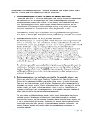 lasting and equitable development progress. Finding the balance to achieve progress for all in today’s
world and for future generations depends upon three key propositions:
1. Sustainable Development starts with safe, healthy and well-educated children
Children are at the heart of sustainable development. Safe, healthy and well-educated children
are the foundations of a thriving and equitable society, sustainable growth and proper
management of natural resources. Societies can only develop in a sustainable manner if the
basic needs and rights of children, particularly the poorest and most vulnerable, are met.
Evidence shows that investing in children yields high and long-lasting returns, not only for
individuals and families but for entire societies and for the generations to come.
Goals addressing children’ rights, equity and the MDGs “unfinished and continuing business”
must remain at the core of the development agenda, for it to be truly sustainable and sustained.
2. Safe and sustainable societies are, in turn, essential for children
A sustainable society is one where every child -- in both the current and future generations and
from his or her earliest years -- has access to care, nutritious food and clean water and a safe
environment in which to grow, participate and learn -- free of violence, pollution and the risks of
disaster. Childhood is a unique and fragile period of physical, mental and emotional
development. Children are particularly vulnerable to shocks and stress including violence and
trauma, conflict, disasters, environmental pollution, climate instability and economic crisis.
Violations and neglect of children’s rights have life-long, irreversible and trans-generational
consequences. Sustainable development which considers children’s needs and the risks they
face can strengthen resilience and promote the ability of children to contribute to their societies
in the future. The well-being of children serves as both a maker and a marker of progress in
sustainable development.
The collective responsibility to ensure all children’s rights to survive and grow, and to reduce the
risks to children that arise from economic, social and environmental degradation, conflict and
disasters, should be reflected in the Post-2015 Development Agenda. Child-centred metrics of
well-being should be prominent in the monitoring and assessment of our global progress on
sustainable development.
3. Children’s voices, choices and participation are critical for the sustainable future we want
Children are not only the inheritors of the planet. They also actively shape it in the present.
Children and young people should be recognized as critical partners for sustainable change.
Experience has shown that young people who have the education, skills and opportunities to
participate and innovate become effective advocates, problem-solvers and agents for positive
change. Inclusive and people-centred development means investing in the well-being and
empowerment of children and young people so they can grow into responsible, capable and
skilled citizens, and effective guardians of a sustainable world.
The participation of children and young people is both a human right and vital to achieving
equitable, sustained development. Children’s rights to participation and justice, and their
protection from violence and discrimination should be reflected in specific targets, under a Rule
of Law or similar umbrella. These targets should prioritize learning opportunities and systems
that provide quality education, life skills - including knowledge about the environment - and
avenues for young peoples’ participation in local action and wider decision-making for
sustainable societies.
Page |7

 