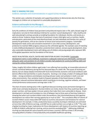 PART 3: MAKING THE CASE
Evidence, examples and recommendations in support of key messages
This section uses a selection of examples and supporting evidence to demonstrate why the three key
messages on children are so important to sustainable development.
Evidence and Examples for Key Message 1:
Sustainable development starts with safe, healthy and well-educated children
Early life conditions of children have persistent and profound impacts later in life, with a broad range of
implications not only for that individual child but for societies’ overall development.5 Safe, healthy and
well-educated girls and boys provide an enabling foundation for individuals, families, and society as a
whole to thrive. Evidence shows that lack of investment in basic child rights such as nutrition, health,
and education, particularly of the most disenfranchised, can lock individuals and families into cycles of
poverty for generations, and can be a barrier to future social and economic progress. Sustainable
development needs active and consistent investment in core child survival, development, and
protection to maintain MDG progress and pursue the unfinished agenda. The example cases of investing
in early childhood development; education; protection from violence; and pro-equity development, show
why sustainable development starts with taking care of children and young people who represent 30%
of the global population and the foundation of the future.
INVEST IN NUTRITION, HEALTH, WATER AND SANITATION IN EARLY CHILDHOOD: Sustainable
development starts in early childhood. Investment in adequate maternal and child health, nutrition and
adequate water and sanitation for all children provides high paybacks for society by fulfilling rights and
raising the ceiling of development potential.
Today, roughly 165 million children aged under 5 are suffering from stunting, an irreversible outcome of
chronic nutritional deficiency during the first thousand days of a child’s life. The causes of stunting are
diverse, but are always deeply enmeshed with local environmental, economic and social conditions with
domino effects that lock families in cycles of poverty. Stunting is not simply a matter of inadequate food
intake -- strong correlations exist between stunting and poor water and sanitation in both rural and
urban environments. Poor sanitation leads to frequent episodes of diarrhoeal disease in children,
resulting in reduced nutritional absorption which contributes to stunting, cognitive setbacks, and lower
school performance and economic earnings later in life.6,7,8
The chain of events starting early in life is significant because stunting causes permanent damage to a
child’s brain and body development. Stunted children are inches shorter than they could have been with
proper nutrition, and have weaker immune systems that make them more vulnerable to disease. Brain
development is set back and translates to a loss of between two to three years of learning. Evidence is
showing that when such stunted children enter the workforce, their diminished physical and cognitive
development can reduce their earning capacity by as much as 22%.9 The cumulative effect of cohorts of
stunted children causes measurable GDP losses to countries and presents real limitations for national
development. For example, in India, productivity losses caused by stunting to individuals are estimated
at more than 10% of lifetime earnings, and GDP loss to undernutrition runs as high as 3–4%.10 The scale
of global stunting has major implications for future development, with dozens of countries reporting up
to 40% of children suffering from stunting, and six countries exceeding 50%.11 Addressing childhood
stunting can help break the cycle of poverty and increase a country’s GDP by at least 2-3% annually,
recouping billions of dollars in lost productivity and avoidable healthcare spending.
Page |8

 