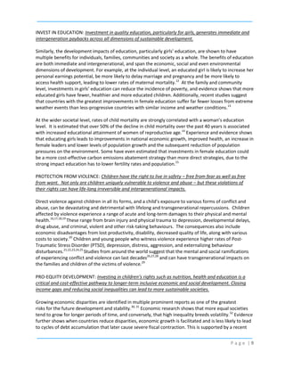 INVEST IN EDUCATION: Investment in quality education, particularly for girls, generates immediate and
intergeneration paybacks across all dimensions of sustainable development.
Similarly, the development impacts of education, particularly girls’ education, are shown to have
multiple benefits for individuals, families, communities and society as a whole. The benefits of education
are both immediate and intergenerational, and span the economic, social and even environmental
dimensions of development. For example, at the individual level, an educated girl is likely to increase her
personal earnings potential, be more likely to delay marriage and pregnancy and be more likely to
access health support, leading to lower rates of maternal mortality.12 At the family and community
level, investments in girls’ education can reduce the incidence of poverty, and evidence shows that more
educated girls have fewer, healthier and more educated children. Additionally, recent studies suggest
that countries with the greatest improvements in female education suffer far fewer losses from extreme
weather events than less-progressive countries with similar income and weather conditions.13
At the wider societal level, rates of child mortality are strongly correlated with a woman’s education
level. It is estimated that over 50% of the decline in child mortality over the past 40 years is associated
with increased educational attainment of women of reproductive age.14 Experience and evidence shows
that educating girls leads to improvements in national economic growth, improved health, an increase in
female leaders and lower levels of population growth and the subsequent reduction of population
pressures on the environment. Some have even estimated that investments in female education could
be a more cost-effective carbon emissions abatement strategy than more direct strategies, due to the
strong impact education has to lower fertility rates and population.15
PROTECTION FROM VIOLENCE: Children have the right to live in safety – free from fear as well as free
from want. Not only are children uniquely vulnerable to violence and abuse – but these violations of
their rights can have life-long irreversible and intergenerational impacts.
Direct violence against children in all its forms, and a child’s exposure to various forms of conflict and
abuse, can be devastating and detrimental with lifelong and transgenerational repercussions. Children
affected by violence experience a range of acute and long-term damages to their physical and mental
health.16,17,18,19 These range from brain injury and physical trauma to depression, developmental delays,
drug abuse, and criminal, violent and other risk-taking behaviours. The consequences also include
economic disadvantages from lost productivity, disability, decreased quality of life, along with various
costs to society.20 Children and young people who witness violence experience higher rates of PostTraumatic Stress Disorder (PTSD), depression, distress, aggression, and externalizing behaviour
disturbances.21,22,23,24,25 Studies from around the world suggest that the mental and social ramifications
of experiencing conflict and violence can last decades26,27,28 and can have transgenerational impacts on
the families and children of the victims of violence.29
PRO-EQUITY DEVELOPMENT: Investing in children’s rights such as nutrition, health and education is a
critical and cost-effective pathway to longer-term inclusive economic and social development. Closing
income gaps and reducing social inequalities can lead to more sustainable societies.
Growing economic disparities are identified in multiple prominent reports as one of the greatest
risks for the future development and stability.30, 31 Economic research shows that more equal societies
tend to grow for longer periods of time, and conversely, that high inequality breeds volatility.32 Evidence
further shows when countries reduce disparities, economic growth is facilitated and is less likely to lead
to cycles of debt accumulation that later cause severe fiscal contraction. This is supported by a recent
Page |9

 