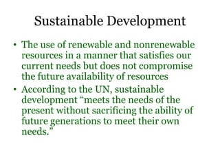 Sustainable Development
• The use of renewable and nonrenewable
resources in a manner that satisfies our
current needs but does not compromise
the future availability of resources
• According to the UN, sustainable
development “meets the needs of the
present without sacrificing the ability of
future generations to meet their own
needs.”
 