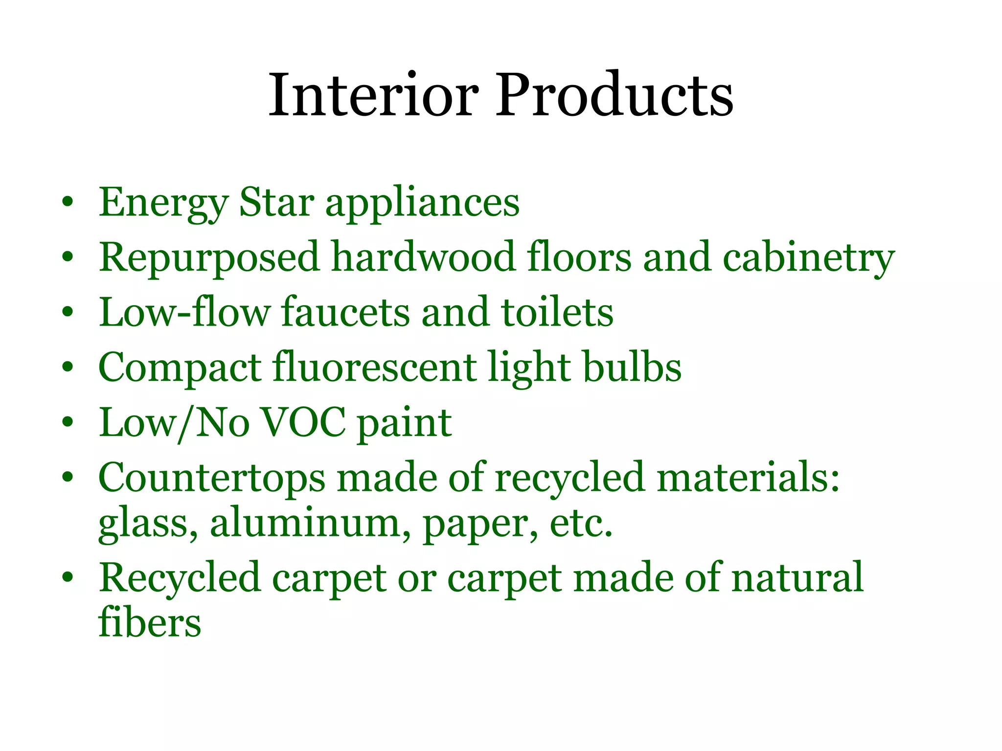 Interior Products
• Energy Star appliances
• Repurposed hardwood floors and cabinetry
• Low-flow faucets and toilets
• Compact fluorescent light bulbs
• Low/No VOC paint
• Countertops made of recycled materials:
  glass, aluminum, paper, etc.
• Recycled carpet or carpet made of natural
  fibers
 