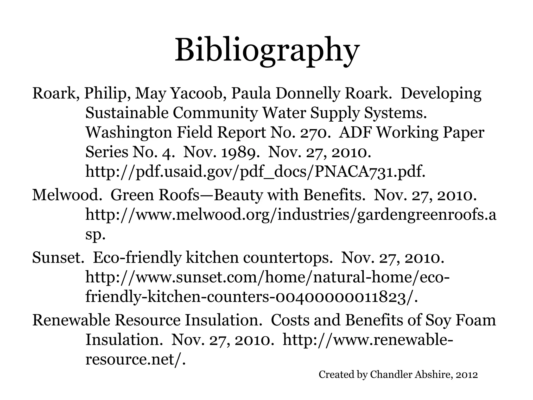 Bibliography
Roark, Philip, May Yacoob, Paula Donnelly Roark. Developing
       Sustainable Community Water Supply Systems.
       Washington Field Report No. 270. ADF Working Paper
       Series No. 4. Nov. 1989. Nov. 27, 2010.
       http://pdf.usaid.gov/pdf_docs/PNACA731.pdf.
Melwood. Green Roofs—Beauty with Benefits. Nov. 27, 2010.
       http://www.melwood.org/industries/gardengreenroofs.a
       sp.
Sunset. Eco-friendly kitchen countertops. Nov. 27, 2010.
       http://www.sunset.com/home/natural-home/eco-
       friendly-kitchen-counters-00400000011823/.
Renewable Resource Insulation. Costs and Benefits of Soy Foam
       Insulation. Nov. 27, 2010. http://www.renewable-
       resource.net/.
                                     Created by Chandler Abshire, 2012
 