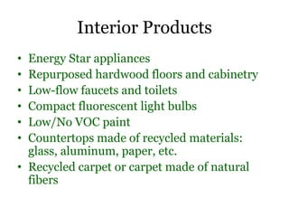 Interior Products
• Energy Star appliances
• Repurposed hardwood floors and cabinetry
• Low-flow faucets and toilets
• Compact fluorescent light bulbs
• Low/No VOC paint
• Countertops made of recycled materials:
  glass, aluminum, paper, etc.
• Recycled carpet or carpet made of natural
  fibers
 