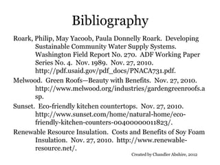 Bibliography
Roark, Philip, May Yacoob, Paula Donnelly Roark. Developing
       Sustainable Community Water Supply Systems.
       Washington Field Report No. 270. ADF Working Paper
       Series No. 4. Nov. 1989. Nov. 27, 2010.
       http://pdf.usaid.gov/pdf_docs/PNACA731.pdf.
Melwood. Green Roofs—Beauty with Benefits. Nov. 27, 2010.
       http://www.melwood.org/industries/gardengreenroofs.a
       sp.
Sunset. Eco-friendly kitchen countertops. Nov. 27, 2010.
       http://www.sunset.com/home/natural-home/eco-
       friendly-kitchen-counters-00400000011823/.
Renewable Resource Insulation. Costs and Benefits of Soy Foam
       Insulation. Nov. 27, 2010. http://www.renewable-
       resource.net/.
                                     Created by Chandler Abshire, 2012
 