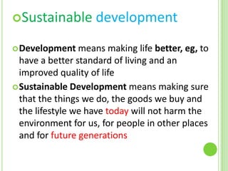 Sustainable
 Development

development

means making life better, eg, to
have a better standard of living and an
improved quality of life
 Sustainable Development means making sure
that the things we do, the goods we buy and
the lifestyle we have today will not harm the
environment for us, for people in other places
and for future generations

 