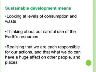 Sustainable development means
•Looking at levels of consumption and
waste
•Thinking about our careful use of the
Earth's resources
•Realising that we are each responsible
for our actions, and that what we do can
have a huge effect on other people, and
places

 