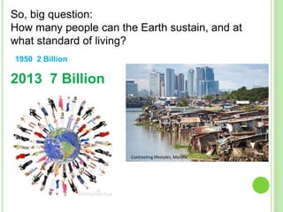 So, big question:
How many people can the Earth sustain, and at
what standard of living?
1950 2 Billion

2013 7 Billion

Contrasting lifestyles, Manilla

 